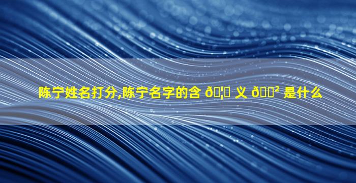 陈宁姓名打分,陈宁名字的含 🦋 义 🌲 是什么